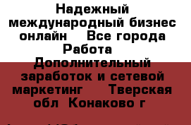 Надежный международный бизнес-онлайн. - Все города Работа » Дополнительный заработок и сетевой маркетинг   . Тверская обл.,Конаково г.